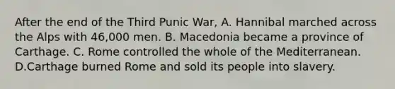 After the end of the Third Punic War, A. Hannibal marched across the Alps with 46,000 men. B. Macedonia became a province of Carthage. C. Rome controlled the whole of the Mediterranean. D.Carthage burned Rome and sold its people into slavery.