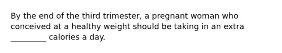 By the end of the third trimester, a pregnant woman who conceived at a healthy weight should be taking in an extra _________ calories a day.