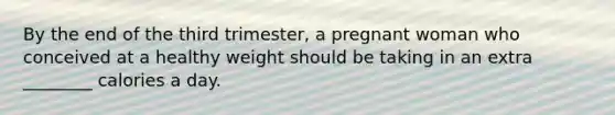 By the end of the third trimester, a pregnant woman who conceived at a healthy weight should be taking in an extra ________ calories a day.