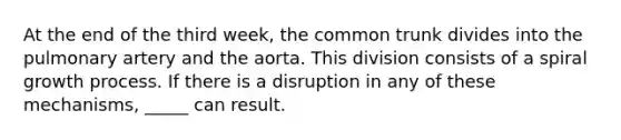 At the end of the third week, the common trunk divides into the pulmonary artery and the aorta. This division consists of a spiral growth process. If there is a disruption in any of these mechanisms, _____ can result.