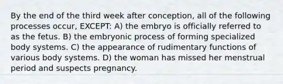 By the end of the third week after conception, all of the following processes occur, EXCEPT: A) the embryo is officially referred to as the fetus. B) the embryonic process of forming specialized body systems. C) the appearance of rudimentary functions of various body systems. D) the woman has missed her menstrual period and suspects pregnancy.