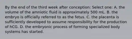 By the end of the third week after conception: Select one: A. the volume of the amniotic fluid is approximately 500 mL. B. the embryo is officially referred to as the fetus. C. the placenta is sufficiently developed to assume responsibility for the production of hCG. D. the embryonic process of forming specialized body systems has started.