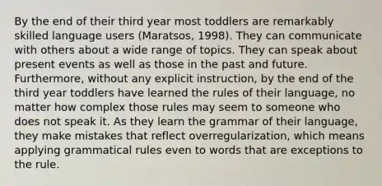 By the end of their third year most toddlers are remarkably skilled language users (Maratsos, 1998). They can communicate with others about a wide range of topics. They can speak about present events as well as those in the past and future. Furthermore, without any explicit instruction, by the end of the third year toddlers have learned the rules of their language, no matter how complex those rules may seem to someone who does not speak it. As they learn the grammar of their language, they make mistakes that reflect overregularization, which means applying grammatical rules even to words that are exceptions to the rule.