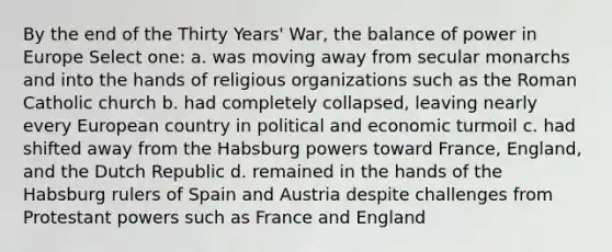 By the end of the Thirty Years' War, the balance of power in Europe Select one: a. was moving away from secular monarchs and into the hands of religious organizations such as the Roman Catholic church b. had completely collapsed, leaving nearly every European country in political and economic turmoil c. had shifted away from the Habsburg powers toward France, England, and the Dutch Republic d. remained in the hands of the Habsburg rulers of Spain and Austria despite challenges from Protestant powers such as France and England