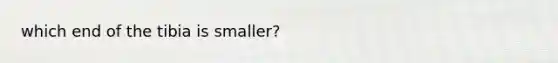 which end of the tibia is smaller?