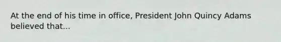 At the end of his time in office, President John Quincy Adams believed that...