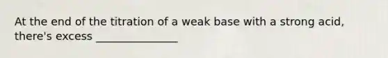 At the end of the titration of a weak base with a strong acid, there's excess _______________