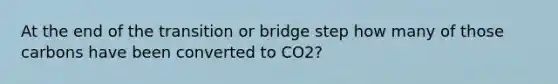 At the end of the transition or bridge step how many of those carbons have been converted to CO2?