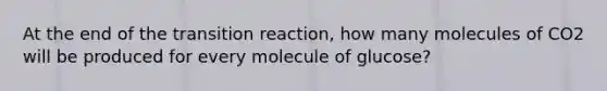 At the end of the transition reaction, how many molecules of CO2 will be produced for every molecule of glucose?