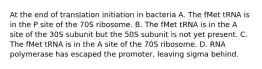 At the end of translation initiation in bacteria A. The fMet tRNA is in the P site of the 70S ribosome. B. The fMet tRNA is in the A site of the 30S subunit but the 50S subunit is not yet present. C. The fMet tRNA is in the A site of the 70S ribosome. D. RNA polymerase has escaped the promoter, leaving sigma behind.