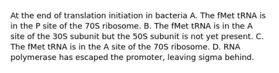 At the end of translation initiation in bacteria A. The fMet tRNA is in the P site of the 70S ribosome. B. The fMet tRNA is in the A site of the 30S subunit but the 50S subunit is not yet present. C. The fMet tRNA is in the A site of the 70S ribosome. D. RNA polymerase has escaped the promoter, leaving sigma behind.