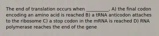 The end of translation occurs when __________. A) the final codon encoding an amino acid is reached B) a tRNA anticodon attaches to the ribosome C) a stop codon in the mRNA is reached D) RNA polymerase reaches the end of the gene