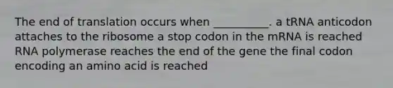 The end of translation occurs when __________. a tRNA anticodon attaches to the ribosome a stop codon in the mRNA is reached RNA polymerase reaches the end of the gene the final codon encoding an amino acid is reached