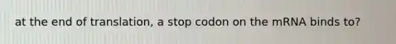 at the end of translation, a stop codon on the mRNA binds to?