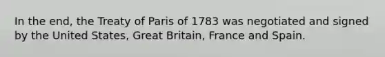 In the end, the Treaty of Paris of 1783 was negotiated and signed by the United States, Great Britain, France and Spain.