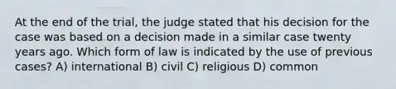 At the end of the trial, the judge stated that his decision for the case was based on a decision made in a similar case twenty years ago. Which form of law is indicated by the use of previous cases? A) international B) civil C) religious D) common