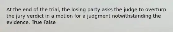 At the end of the trial, the losing party asks the judge to overturn the jury verdict in a motion for a judgment notwithstanding the evidence. True False