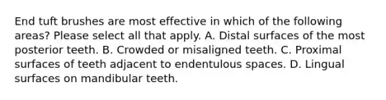 End tuft brushes are most effective in which of the following areas? Please select all that apply. A. Distal surfaces of the most posterior teeth. B. Crowded or misaligned teeth. C. Proximal surfaces of teeth adjacent to endentulous spaces. D. Lingual surfaces on mandibular teeth.