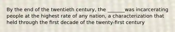 By the end of the twentieth century, the _______was incarcerating people at the highest rate of any nation, a characterization that held through the ﬁrst decade of the twenty-ﬁrst century