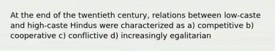 At the end of the twentieth century, relations between low-caste and high-caste Hindus were characterized as a) competitive b) cooperative c) conflictive d) increasingly egalitarian