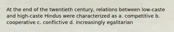 At the end of the twentieth century, relations between low-caste and high-caste Hindus were characterized as a. competitive b. cooperative c. conflictive d. increasingly egalitarian