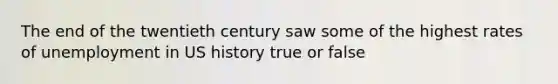 The end of the twentieth century saw some of the highest rates of unemployment in US history true or false