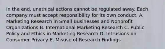 In the end, unethical actions cannot be regulated away. Each company must accept responsibility for its own conduct. A. Marketing Research in Small Businesses and Nonprofit Organizations B. International Marketing Research C. Public Policy and Ethics in Marketing Research D. Intrusions on Consumer Privacy E. Misuse of Research Findings