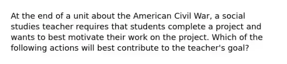 At the end of a unit about the American Civil War, a social studies teacher requires that students complete a project and wants to best motivate their work on the project. Which of the following actions will best contribute to the teacher's goal?