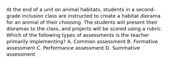 At the end of a unit on animal habitats, students in a second-grade inclusion class are instructed to create a habitat diorama for an animal of their choosing. The students will present their dioramas to the class, and projects will be scored using a rubric. Which of the following types of assessments is the teacher primarily implementing? A. Common assessment B. Formative assessment C. Performance assessment D. Summative assessment