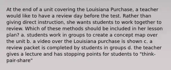 At the end of a unit covering the Louisiana Purchase, a teacher would like to have a review day before the test. Rather than giving direct instruction, she wants students to work together to review. Which of these methods should be included in her lesson plan? a. students work in groups to create a concept map over the unit b. a video over the Louisiana purchase is shown c. a review packet is completed by students in groups d. the teacher gives a lecture and has stopping points for students to "think-pair-share"