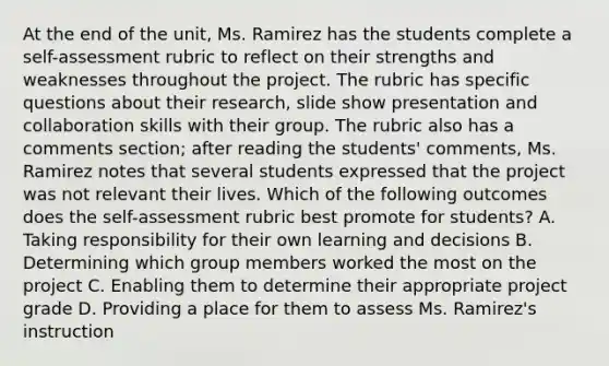 At the end of the unit, Ms. Ramirez has the students complete a self-assessment rubric to reflect on their strengths and weaknesses throughout the project. The rubric has specific questions about their research, slide show presentation and collaboration skills with their group. The rubric also has a comments section; after reading the students' comments, Ms. Ramirez notes that several students expressed that the project was not relevant their lives. Which of the following outcomes does the self-assessment rubric best promote for students? A. Taking responsibility for their own learning and decisions B. Determining which group members worked the most on the project C. Enabling them to determine their appropriate project grade D. Providing a place for them to assess Ms. Ramirez's instruction