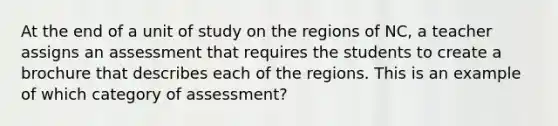 At the end of a unit of study on the regions of NC, a teacher assigns an assessment that requires the students to create a brochure that describes each of the regions. This is an example of which category of assessment?