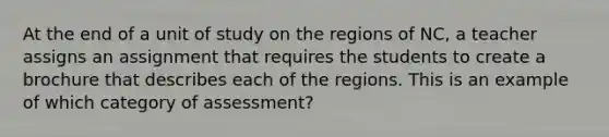 At the end of a unit of study on the regions of NC, a teacher assigns an assignment that requires the students to create a brochure that describes each of the regions. This is an example of which category of assessment?