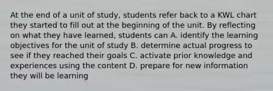 At the end of a unit of study, students refer back to a KWL chart they started to fill out at the beginning of the unit. By reflecting on what they have learned, students can A. identify the learning objectives for the unit of study B. determine actual progress to see if they reached their goals C. activate prior knowledge and experiences using the content D. prepare for new information they will be learning