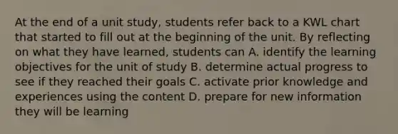 At the end of a unit study, students refer back to a KWL chart that started to fill out at the beginning of the unit. By reflecting on what they have learned, students can A. identify the learning objectives for the unit of study B. determine actual progress to see if they reached their goals C. activate prior knowledge and experiences using the content D. prepare for new information they will be learning