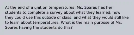 At the end of a unit on temperatures, Ms. Soares has her students to complete a survey about what they learned, how they could use this outside of class, and what they would still like to learn about temperatures. What is the main purpose of Ms. Soares having the students do this?