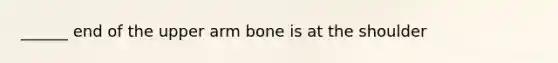 ______ end of the upper arm bone is at the shoulder