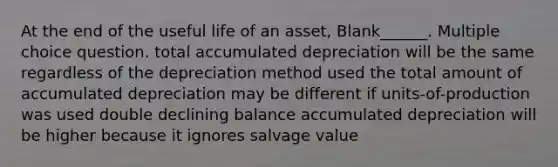 At the end of the useful life of an asset, Blank______. Multiple choice question. total accumulated depreciation will be the same regardless of the depreciation method used the total amount of accumulated depreciation may be different if units-of-production was used double declining balance accumulated depreciation will be higher because it ignores salvage value