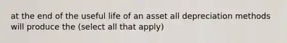 at the end of the useful life of an asset all depreciation methods will produce the (select all that apply)