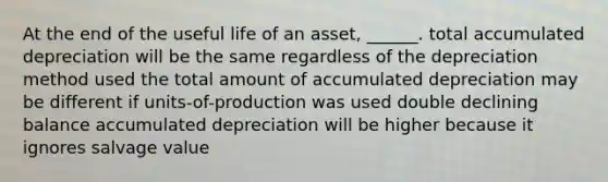 At the end of the useful life of an asset, ______. total accumulated depreciation will be the same regardless of the depreciation method used the total amount of accumulated depreciation may be different if units-of-production was used double declining balance accumulated depreciation will be higher because it ignores salvage value