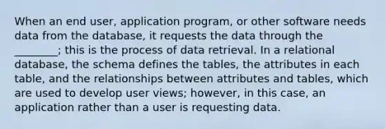 When an end user, application program, or other software needs data from the database, it requests the data through the ________; this is the process of data retrieval. In a relational database, the schema defines the tables, the attributes in each table, and the relationships between attributes and tables, which are used to develop user views; however, in this case, an application rather than a user is requesting data.