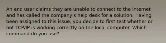 An end user claims they are unable to connect to the internet and has called the company's help desk for a solution. Having been assigned to this issue, you decide to first test whether or not TCP/IP is working correctly on the local computer. Which command do you use?