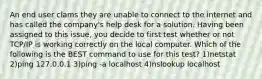 An end user clams they are unable to connect to the internet and has called the company's help desk for a solution. Having been assigned to this issue, you decide to first test whether or not TCP/IP is working correctly on the local computer. Which of the following is the BEST command to use for this test? 1)netstat 2)ping 127.0.0.1 3)ping -a localhost 4)nslookup localhost