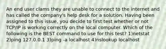 An end user clams they are unable to connect to the internet and has called the company's help desk for a solution. Having been assigned to this issue, you decide to first test whether or not TCP/IP is working correctly on the local computer. Which of the following is the BEST command to use for this test? 1)netstat 2)ping 127.0.0.1 3)ping -a localhost 4)nslookup localhost