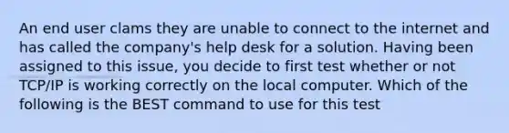 An end user clams they are unable to connect to the internet and has called the company's help desk for a solution. Having been assigned to this issue, you decide to first test whether or not TCP/IP is working correctly on the local computer. Which of the following is the BEST command to use for this test