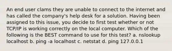 An end user clams they are unable to connect to the internet and has called the company's help desk for a solution. Having been assigned to this issue, you decide to first test whether or not TCP/IP is working correctly on the local computer. Which of the following is the BEST command to use for this test? a. nslookup localhost b. ping -a localhost c. netstat d. ping 127.0.0.1