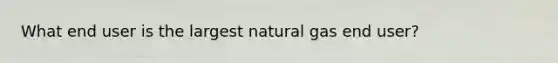 What end user is the largest natural gas end user?