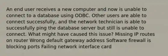 An end user receives a new computer and now is unable to connect to a database using ODBC. Other users are able to connect successfully, and the network technician is able to successfully ping the database server but still is unable to connect. What might have caused this issue? Missing IP routes on router Wrong default gateway address Software firewall is blocking ports Failing network interface card