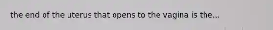 the end of the uterus that opens to the vagina is the...