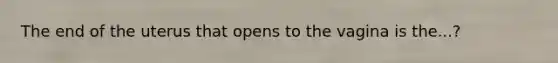 The end of the uterus that opens to the vagina is the...?